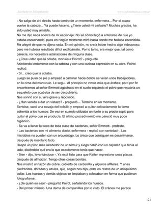 Asesinato en Mesopotamia www.infotematica.com.ar
- No salga de ahí detrás hasta dentro de un momento, enfermera... Por si acaso
vuelve la cabeza... Ya puede hacerlo. ¿Tiene usted mi pañuelo? Muchas gracias, ha
sido usted muy amable.
No me dijo nada acerca de mi espionaje. No sé cómo llegó a enterarse de que yo
estaba escuchando, pues en ningún momento miró hacia donde me hallaba escondida.
Me alegré de que no dijera nada. En mi opinión, no creía haber hecho algo indecoroso;
pero me hubiera resultado difícil explicárselo. Por lo tanto, era mejor que, tal como
parecía, no necesitara aclaraciones de ninguna clase.
- ¿Cree usted que la odiaba, monsieur Poirot? - pregunté.
Asintiendo lentamente con la cabeza y con una curiosa expresión en su cara, Poirot
replicó:
- Sí... creo que la odiaba.
Luego se puso de pie y empezó a caminar hacia donde se veían unos trabajadores,
en la cima del montículo. Le seguí. Al principio no vimos más que árabes; pero por fin
encontramos al señor Emmott agachado en el suelo soplando el polvo que recubría un
esqueleto que acababa de ser descubierto.
Nos sonrió con su aire grave y reposado.
- ¿Han venido a dar un vistazo? - preguntó -. Termino en un momento.
Sentóse, sacó una navaja del bolsillo y empezó a quitar delicadamente la tierra
adherida a los huesos: De vez en cuando utilizaba un fuelle o su propio soplo para
quitar el polvo que se producía. El último procedimiento me pareció muy poco
higiénico.
- Se va a llenar la boca de toda clase de bacterias, señor Emmott - protesté.
- Las bacterias son mi alimento diario, enfermera - replicó con seriedad -. Los
microbios no pueden con un arqueólogo. Lo único que consiguen es desanimarse,
después de intentarlo todo.
Raspó un poco más alrededor de un fémur y luego habló con un capataz que tenía al
lado, diciéndole qué era lo que exactamente tenía que hacer.
- Bien - dijo, levantándose -. Ya está listo para que Reiter impresione unas placas
después de almorzar. Tengo otras cosas bonitas.
Nos mostró un tazón de cobre, cubierto de cardenillo y algunos alfileres. Y unas
piedrecitas, doradas y azules, que, según nos dijo, eran los restos de un antiquísimo
collar. Los huesos y demás objetos se limpiaban y colocaban en forma que pudieran
fotografiarse.
- ¿De quién es eso? - preguntó Poirot, señalando los huesos.
- Del primer milenio. Una dama de campanillas por lo visto. El cráneo me parece
121
 
