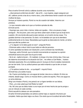 Asesinato en Mesopotamia www.infotematica.com.ar
Pero el señor Emmott volvió a callarse durante unos momentos.
- ¿Qué piensa la enfermera de ella? - dijo al fin -. Las mujeres, según aseguran por
ahí, calibran pronto a las de su mismo sexo, y las enfermeras tienen ocasión de conocer
multitud de tipos.
Aunque yo hubiera querido, Poirot no me dio ocasión de hablar. Intervino con
presteza.
- Lo que necesito saber es lo que un hombre opinaba de ella.
Emmott sonrió.
- Supongo que, poco más o menos, todas son iguales. - Hizo una pausa y luego
prosiguió -. No era joven, pero creo que tiene usted razón al decir que es el eje de la
cuestión. Ahí era donde ella quería estar siempre, en el centro de las cosas. Y le
gustaba dominar a las personas. Es decir, no le bastaba con que se la atendiera
preferentemente en la mesa. Necesitaba que la gente se desnudara la mente y el alma
para que ella las pudiera ver.
- ¿Y si alguien no le daba gusto en eso? - preguntó Poirot.
- Entonces salía a relucir todo lo que había en ella de perverso.
Vi cómo apretaba los labios con resolución y se le contraían las mandíbulas.
- Supongo, señor Emmott, que no tendrá inconveniente en expresar su opinión
extraoficial acerca de quién fue el que la mató.
- No lo sé - replicó el joven -. En realidad, no tengo ni la más mínima idea. Creo que
de haberme encontrado en la situación de Carl... me refiero a Carl Reiter... hubiera
intentado asesinarla. Era una diablesa para él. Aunque el chico lo estaba mereciendo
por ser tan tonto. Con su actitud parece que está invitando a que le den un buen
puntapié.
- ¿Y la señora Leidner le dio... un puntapié? - inquirió Poirot.
Emmott hizo una súbita mueca.
- No. Fueron pinchaditas con una aguja de bordar; ése era su método. El chico es
irritante, desde luego. Como un mocoso llorón y pobre de espíritu. Pero una aguja es
un arma dolorosa.
Dirigí una mirada a Poirot y me pareció ver un ligero temblor en sus labios.
- Pero, ¿no cree usted que Carl Reiter la mató?
- No. No creo que se deba matar a una mujer por el mero hecho de que le ponga a
uno en ridículo en cada comida.
Poirot sacudió la cabeza con aire pensativo.
El señor Emmott presentaba a la señora Leidner bajo un aspecto inhumano por
completo. Había que decir algo a su favor. Era cierto que en la actitud del señor Reiter
123
 