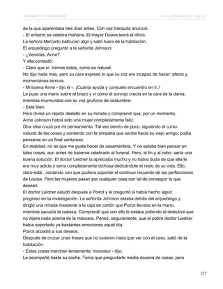 Asesinato en Mesopotamia www.infotematica.com.ar
de la que aparentaba tres días antes. Con voz tranquila anunció:
- El entierro se celebra mañana. El mayor Doane leerá el oficio.
La señora Mercado balbuceó algo y salió fuera de la habitación.
El arqueólogo preguntó a la señorita Johnson:
- ¿Vendrás, Anne?
Y ella contestó:
- Claro que sí. Iremos todos, como es natural.
No dijo nada más, pero su cara expresó lo que su voz era incapaz de hacer: afecto y
momentánea ternura.
- Mi buena Anne - dijo él -. ¡Cuánta ayuda y consuelo encuentro en ti..!
Le puso una mano sobre el brazo y vi cómo el sonrojo crecía en la cara de la dama,
mientras murmuraba con su voz gruñona de costumbre:
- Está bien.
Pero divisé un rápido destello en su mirada y comprendí que, por un momento,
Anne Johnson había sido una mujer completamente feliz.
Otra idea cruzó por mi pensamiento. Tal vez dentro de poco, siguiendo el curso
natural de las cosas y contando con la simpatía que sentía hacia su viejo amigo, podía
pensarse en un final venturoso.
En realidad, no es que me guste hacer de casamentera. Y no estaba bien pensar en
tales cosas, aun antes de haberse celebrado el funeral. Pero, al fin y al cabo, sería una
buena solución. El doctor Leidner la apreciaba mucho y no había duda de que ella le
era muy adicta y sería completamente dichosa dedicándole el resto de su vida. Ello,
claro está , contando con que pudiera soportar el continuo recuerdo de las perfecciones
de Louise. Pero las mujeres pasan por cualquier cosa con tal de conseguir lo que
desean.
El doctor Leidner saludó después a Poirot y le preguntó si había hecho algún
progreso en la investigación. La señorita Johnson estaba detrás del arqueólogo y
dirigió una mirada insistente a la caja de cartón que Poirot llevaba en la mano,
mientras sacudía la cabeza. Comprendí que con ello le estaba pidiendo al detective que
no dijera nada acerca de la máscara. Pensó, seguramente, que el pobre doctor Leidner
había soportado ya bastantes emociones aquel día.
Poirot accedió a sus deseos.
Después de cruzar unas frases que no tuvieron nada que ver con el caso, salió de la
habitación.
- Estas cosas marchan lentamente, monsieur - dijo.
Le acompañé hasta su coche. Tenía que preguntarle media docena de cosas, pero
127
 