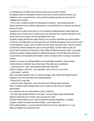 Asesinato en Mesopotamia www.infotematica.com.ar
Le contesté que no había oído ninguna nueva ni tan siquiera indicios.
El religioso volvió a interrogarme acerca de la hora en que la señora Leidner y yo
habíamos visto a aquel hombre, y de qué forma estaba tratando de mirar por los
cristales de la ventana.
- Por lo visto, la señora Leidner le interesaba muchísimo - dijo pensativamente -.
Desde entonces me he estado preguntando si no se trataría de un europeo que quería
pasar por iraquí.
Aquélla era una idea nueva para mí y la consideré cuidadosamente. Había dado por
sentado que el hombre era un árabe, pero si se pensaba bien, aquella impresión me la
dio el corte de sus ropas y el tinte amarillento de su tez.
El padre Lavigny levantó las cejas. Recogí unos cuantos calcetines que había estado
zurciendo y los dejé sobre la mesa para que los hombres escogieran cada cual los suyos
cuando llegaran. Luego, como no había muchas cosas más que hacer, subí a la azotea.
La señorita Johnson estaba allí, pero no me oyó llegar. Caminé hasta su lado sin
que se diera cuenta de mi presencia. Pero antes de detenerme junto a ella, vi que algo
extraño le pasaba. Estaba parada en mitad de la azotea, mirando fijamente al frente y
su cara tenía una expresión aterrorizada. Como si hubiera visto una cosa y no pudiera
creerla.
Aquello me causó una desagradable e incomprensible impresión. Unas cuantas
noches atrás la vi también muy trastornada. Pero esta vez era diferente.
- ¿Qué le ocurre? - dije, yendo apresuradamente hacia ella.
Volvió la cabeza y me miró... con expresión vacía, como si no me viera.
- ¿Qué pasa? - persistí.
Hizo una mueca extraña, como si tratara de tragar, pero tuviera demasiado seca la
garganta. Con voz ronca dijo como desasosegada:
- Acabo de ver una cosa.
- ¿Qué ha visto? Dígamelo. ¿Qué ha podido ser? Parece estar asustada.
Hizo un esfuerzo para sobreponerse, pero a pesar de ello, tenía un aspecto
aterrorizado.
Con igual tono de voz, entrecortado y ronco, continuó:
- He visto cómo puede entrarse en la casa... sin que nadie pueda imaginárselo.
Seguí la dirección de su mirada, pero no pude ver nada.
El señor Reiter estaba de pie, ante la puerta del estudio fotográfico, y el padre
Lavigny cruzaba en aquel momento el patio... pero nada más.
Di la vuelta perpleja, y vi que la señorita Johnson tenía sus ojos fijos en mí, y en
ellos se reflejaba una expresión rara.
135
 