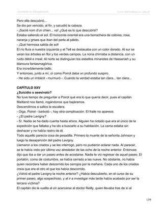 Asesinato en Mesopotamia www.infotematica.com.ar
Pero ella descubrió...
Se dio por vencido, al fin, y sacudió la cabeza.
- ¡Sacré nom d'un chien... va! ¿Qué es lo que descubrió?
Estaba saliendo el sol. El horizonte oriental era una borrachera de colores; rosa,
naranja y grises que iban del perla al pálido.
- ¡Qué hermosa salida de sol!
El río fluía a nuestra izquierda y el Tell se destacaba con un color dorado. Al sur se
veían los árboles en flor y los verdes campos. La noria chirriaba a distancia, con un
ruido débil e irreal. Al norte se distinguían los esbeltos minaretes de Hassanieh y su
blancura fantasmagórica.
Era increíblemente bello.
Y entonces, junto a mí, oí como Poirot daba un profundo suspiro.
- He sido un imbécil - murmuró -. Cuando la verdad estaba tan clara... tan clara...
CAPÍTULO XXV
¿Suicidio o asesinato?
No tuve tiempo de preguntar a Poirot qué era lo que quería decir, pues el capitán
Maitland nos Ilamó, rogándonos que bajáramos.
Descendimos a saltos la escalera.
- Oiga, Poirot - barbotó -, hay otra complicación. El fraile no aparece.
- ¿El padre Lavigny?
- Sí. Nadie se ha dado cuenta hasta ahora. Alguien ha notado que era el único de la
expedición que faltaba y ha ido a buscarlo a su habitación. La cama estaba sin
deshacer y no había rastro de él.
Todo aquello parecía cosa de pesadilla. Primero la muerte de la señorita Johnson y
luego la desaparición del padre Lavigny.
Llamaron a los criados y se les interrogó, pero no pudieron aclarar nada. Al parecer,
se le había visto por última vez alrededor de las ocho de la noche anterior. Entonces
dijo que iba a dar un paseo antes de acostarse. Nadie le vio regresar de aquel paseo. El
portalón, como de costumbre, se había cerrado a las nueve. No obstante, no había
quien recordara haber descorrido los cerrojos por la mañana. Cada uno de los criados
creía que era el otro el que los había descorrido.
¿Volvió el padre Lavigny la noche anterior? ¿Había descubierto, en el curso de su
primer paseo, algo sospechoso, y al ir a investigar más tarde había acabado por ser la
tercera víctima?
El capitán dio la vuelta al oír acercarse al doctor Reilly, quien llevaba tras de sí al
139
 