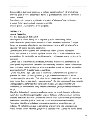 Asesinato en Mesopotamia www.infotematica.com.ar
desconocido, lo que hacía reaccionar al resto de sus compañeros? ¿O era la propia
tensión o quizá la causa desconocida de ella la que reaccionaba sobre los nervios de la
señora Leidner?
Busqué en un diccionario el significado de la palabra "allumeuse" que había usado
la señora Kelsey, pero no logré entender su sentido.
"Bueno - pensé -. Esperaremos a ver qué pasa."
CAPÍTULO IV
Llego a Hassanieh
Tres días después salí de Bagdad.
Sentí dejar a la señora Kelsey y a la pequeña, que era un encanto y crecía
espléndidamente, ganando cada semana el número requerido de gramos. El mayor
Kelsey me acompañó a la estación para despedirme. Llegaría a Kirkuk a la mañana
siguiente y allí saldría alguien a esperarme.
Dormí muy mal. Nunca duermo bien cuando viajo en tren y aquella noche soñé
mucho. No obstante, a la mañana siguiente, cuando miré por la ventanilla vi que había
amanecido un día espléndido. Me sentí interesada y curiosa acerca de la gente que iba
a conocer.
Cuando bajé al andén me detuve indecisa, mirando a mi alrededor. Entonces vi a un
joven que se dirigía hacia mí. Tenía una cara redonda y sonrosada. He de confesar que
en mi vida había visto a alguien que se pareciera más a uno de los jóvenes personajes
que crea el señor P. G. Wodehouse en sus libros.
- ¿Hola, hola, hola! - dijo -. ¿Es usted la enfermera Leatheran? Bueno, quiero decir
que debe ser usted... ya me doy cuenta. ¿Ja, ja, ja! Me llamo Coleman. El doctor
Leidner me envió a esperarla. ¿Qué tal se siente? ¡Vaya viajecito! ¿Eh? ¡Si conoceré yo
estos trenes! Bien, ya está aquí... ¿ha desayunado? ¿Es éste su equipaje? Muy modesto,
¿no le parece? La señora Leidner tiene cuatro maletas y un baúl, sin contar una
sombrerera, un almohadón de piel y otras muchas cosas. ¿Estoy hablando demasiado?
Venga.
A la salida de la estación nos esperaba lo que, según me enteré después, se llamaba
"rubia". Sus características participaban un poco de las de una furgoneta, un camión y
un coche de turismo. El señor Coleman me ayudó a subir, explicándome que iría mejor
en el asiento delantero, junto al conductor, donde acusaría menos el traqueteo.
¡Traqueteo! ¡Quedé maravillada de que aquel armatoste no se deshiciera en mil
pedazos! Allí no había nada que se pareciera a una carretera; sólo una especie de
vereda llena de surcos y baches. ¡Vaya con el "glorioso este"! Cuando me acordé de las
14
 