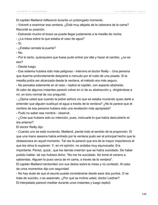 Asesinato en Mesopotamia www.infotematica.com.ar
El capitán Maitland reflexionó durante un prolongado momento.
- Volveré a examinar esa ventana. ¿Está muy alejada de la cabecera de la cama?
Recordé su posición.
- Estirando mucho el brazo se puede llegar justamente a la mesilla de noche.
- ¿La mesa sobre la que estaba el vaso de agua?
- Sí.
- ¿Estaba cerrada la puerta?
- No.
- Por lo tanto, quienquiera que fuese pudo entrar por ella y hacer el cambio, ¿no es
eso?
- Desde luego.
- Ese sistema hubiera sido más peligroso - intervino el doctor Reilly -. Una persona
que duerme profundamente despierta a menudo por el ruido de una pisada. Si la
mesilla podía ser alcanzada desde la ventana, el método era más seguro.
- No pensaba solamente en el vaso - replicó el capitán, con aspecto abstraído.
Al cabo de algunos instantes pareció volver en sí de su abstracción y, dirigiéndose a
mí, en tono normal de voz preguntó:
- ¿Opina usted que cuando la pobre señora vio que se estaba muriendo quiso darle a
entender que alguien sustituyó el agua a través de la ventana? ¿No le parece que el
nombre de esa persona hubiera sido una revelación más apropiada?
- Pudo no saber ese nombre - observé.
- ¿Cree que hubiera sido su intención, pues, insinuarle lo que había descubierto el
día anterior?
El doctor Reilly dijo:
- Cuando uno se está muriendo, Maitland, pierde todo el sentido de la proporción. El
que una mano asesina había entrado por la ventana pudo ser el principal hecho que la
obsesionara en aquel momento. Tal vez le pareció que era de la mayor importancia el
que los otros lo supieran. Y, en mi opinión, no andaba muy equivocada. Era
importante. Pensó, quizá , que los demás creerían que se había suicidado. De haber
podido hablar, tal vez hubiera dicho: "No me he suicidado. No tomé el veneno a
sabiendas. Alguien lo puso cerca de mi cama, a través de la ventana".
El capitán Maitland tamborileó con sus dedos sobre la mesa y no contestó. Al cabo
de unos momentos dijo con seguridad:
- No hay duda de que el asunto puede considerarse desde esos dos puntos. O se
trata de suicidio, o es asesinato. ¿Por qué se inclina usted, doctor Leidner?
El interpelado pareció meditar durante unos instantes y luego replicó
144
 