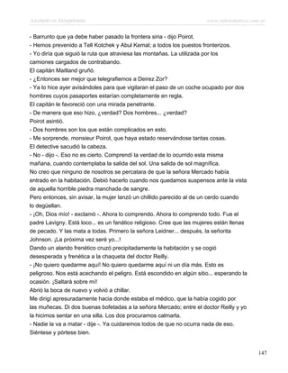 Asesinato en Mesopotamia www.infotematica.com.ar
- Barrunto que ya debe haber pasado la frontera siria - dijo Poirot.
- Hemos prevenido a Tell Kotchek y Abul Kemal; a todos los puestos fronterizos.
- Yo diría que siguió la ruta que atraviesa las montañas. La utilizada por los
camiones cargados de contrabando.
El capitán Maitland gruñó.
- ¿Entonces ser mejor que telegrafiemos a Deirez Zor?
- Ya lo hice ayer avisándoles para que vigilaran el paso de un coche ocupado por dos
hombres cuyos pasaportes estarían completamente en regla.
El capitán le favoreció con una mirada penetrante.
- De manera que eso hizo, ¿verdad? Dos hombres... ¿verdad?
Poirot asintió.
- Dos hombres son los que están complicados en esto.
- Me sorprende, monsieur Poirot, que haya estado reservándose tantas cosas.
El detective sacudió la cabeza.
- No - dijo -. Eso no es cierto. Comprendí la verdad de lo ocurrido esta misma
mañana, cuando contemplaba la salida del sol. Una salida de sol magnífica.
No creo que ninguno de nosotros se percatara de que la señora Mercado había
entrado en la habitación. Debió hacerlo cuando nos quedamos suspensos ante la vista
de aquella horrible piedra manchada de sangre.
Pero entonces, sin avisar, la mujer lanzó un chillido parecido al de un cerdo cuando
lo degüellan.
- ¡Oh, Dios mío! - exclamó -. Ahora lo comprendo. Ahora lo comprendo todo. Fue el
padre Lavigny. Está loco... es un fanático religioso. Cree que las mujeres están llenas
de pecado. Y las mata a todas. Primero la señora Leidner... después, la señorita
Johnson. ¡La próxima vez seré yo...!
Dando un alarido frenético cruzó precipitadamente la habitación y se cogió
desesperada y frenética a la chaqueta del doctor Reilly.
- ¡No quiero quedarme aquí! No quiero quedarme aquí ni un día más. Esto es
peligroso. Nos está acechando el peligro. Está escondido en algún sitio... esperando la
ocasión. ¡Saltará sobre mí!
Abrió la boca de nuevo y volvió a chillar.
Me dirigí apresuradamente hacia donde estaba el médico, que la había cogido por
las muñecas. Di dos buenas bofetadas a la señora Mercado; entre el doctor Reilly y yo
la hicimos sentar en una silla. Los dos procuramos calmarla.
- Nadie la va a matar - dije -. Ya cuidaremos todos de que no ocurra nada de eso.
Siéntese y pórtese bien.
147
 