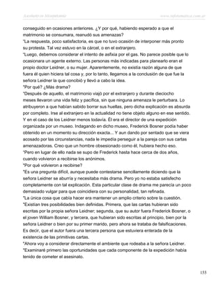 Asesinato en Mesopotamia www.infotematica.com.ar
conseguido en ocasiones anteriores. ¿Y por qué, habiendo esperado a que el
matrimonio se consumara, reanudó sus amenazas?
“La respuesta, poco satisfactoria, es que no tuvo ocasión de interponer más pronto
su protesta. Tal vez estuvo en la cárcel, o en el extranjero.
“Luego, debemos considerar el intento de asfixia por el gas. No parece posible que lo
ocasionara un agente externo. Las personas más indicadas para planearlo eran el
propio doctor Leidner, o su mujer. Aparentemente, no existía razón alguna de que
fuera él quien hiciera tal cosa y, por lo tanto, llegamos a la conclusión de que fue la
señora Leidner la que concibió y llevó a cabo la idea.
"Por qué? ¿Más drama?
“Después de aquello, el matrimonio viajó por el extranjero y durante dieciocho
meses llevaron una vida feliz y pacífica, sin que ninguna amenaza le perturbara. Lo
atribuyeron a que habían sabido borrar sus huellas, pero dicha explicación es absurda
por completo. Irse al extranjero en la actualidad no tiene objeto alguno en ese sentido.
Y en el caso de los Leidner menos todavía. Él era el director de una expedición
organizada por un museo. Indagando en dicho museo, Frederick Bosner podía haber
obtenido en un momento su dirección exacta... Y aun dando por sentado que se viera
acosado por las circunstancias, nada le impedía perseguir a la pareja con sus cartas
amenazadoras. Creo que un hombre obsesionado como él, hubiera hecho eso.
“Pero en lugar de ello nada se supo de Frederick hasta hace cerca de dos años,
cuando volvieron a recibirse los anónimos.
"Por qué volvieron a recibirse?
"Es una pregunta difícil, aunque puede contestarse sencillamente diciendo que la
señora Leidner se aburría y necesitaba más drama. Pero yo no estaba satisfecho
completamente con tal explicación. Esta particular clase de drama me parecía un poco
demasiado vulgar para que coincidiera con su personalidad, tan refinada.
"La única cosa que cabía hacer era mantener un amplio criterio sobre la cuestión.
"Existían tres posibilidades bien definidas. Primera, que las cartas hubieran sido
escritas por la propia señora Leidner; segunda, que su autor fuera Frederick Bosner, o
el joven William Bosner, y tercera, que hubieran sido escritas al principio, bien por la
señora Leidner o bien por su primer marido, pero ahora se trataba de falsificaciones.
Es decir, que el autor fuera una tercera persona que estuviera enterada de la
existencia de las primitivas cartas.
"Ahora voy a considerar directamente el ambiente que rodeaba a la señora Leidner.
"Examinaré primero las oportunidades que cada componente de la expedición había
tenido de cometer el asesinato.
155
 