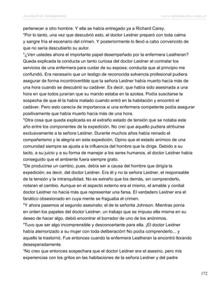 Asesinato en Mesopotamia www.infotematica.com.ar
pertenecer a otro hombre. Y ella se había entregado ya a Richard Carey.
"Por lo tanto, una vez que descubrió esto, el doctor Leidner preparó con toda calma
y sangre fría el escenario del crimen. Y posteriormente lo llevó a cabo convencido de
que no sería descubierto su autor.
"¿Ven ustedes ahora el importante papel desempeñado por la enfermera Leatheran?
Queda explicada la conducta un tanto curiosa del doctor Leidner al contratar los
servicios de una enfermera para cuidar de su esposa; conducta que al principio me
confundió. Era necesario que un testigo de reconocida solvencia profesional pudiera
asegurar de forma incontrovertible que la señora Leidner había muerto hacía más de
una hora cuando se descubrió su cadáver. Es decir, que había sido asesinada a una
hora en que todos jurarían que su marido estaba en la azotea. Podía suscitarse la
sospecha de que él la había matado cuando entró en la habitación y encontró el
cadáver. Pero esto carecía de importancia si una enfermera competente podía asegurar
positivamente que había muerto hacía más de una hora.
"Otra cosa que queda explicada es el extraño estado de tensión que se notaba este
año entre los componentes de la expedición. No creí que aquello pudiera atribuirse
exclusivamente a la señora Leidner. Durante muchos años había reinado el
compañerismo y la alegría en esta expedición. Opino que el estado anímico de una
comunidad siempre se ajusta a la influencia del hombre que la dirige. Debido a su
tacto, a su juicio y a su forma de manejar a los seres humanos, el doctor Leidner había
conseguido que el ambiente fuera siempre grato.
"De producirse un cambio, pues, debía ser a causa del hombre que dirigía la
expedición; es decir, del doctor Leidner. Era él y no la señora Leidner, el responsable
de la tensión y la intranquilidad. No es extraño que los demás, sin comprenderlo,
notaran el cambio. Aunque en el aspecto externo era el mismo, el amable y cordial
doctor Leidner no hacía más que representar una farsa. El verdadero Leidner era el
fanático obsesionado en cuya mente se fraguaba el crimen.
"Y ahora pasemos al segundo asesinato; el de la señorita Johnson. Mientras ponía
en orden los papeles del doctor Leidner, un trabajo que se impuso ella misma en su
deseo de hacer algo, debió encontrar el borrador de uno de los anónimos.
"Tuvo que ser algo incomprensible y desconcertante para ella. ¡El doctor Leidner
había atemorizado a su mujer con toda deliberación! No podía comprenderlo... y
aquello la trastornó. Fue entonces cuando la enfermera Leatheran la encontró llorando
desesperadamente.
“No creo que entonces sospechara que el doctor Leidner era el asesino, pero mis
experiencias con los gritos en las habitaciones de la señora Leidner y del padre
172
 