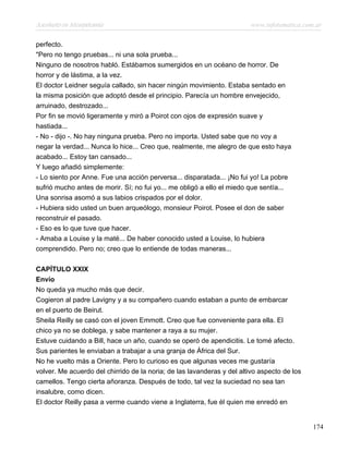 Asesinato en Mesopotamia www.infotematica.com.ar
perfecto.
"Pero no tengo pruebas... ni una sola prueba...
Ninguno de nosotros habló. Estábamos sumergidos en un océano de horror. De
horror y de lástima, a la vez.
El doctor Leidner seguía callado, sin hacer ningún movimiento. Estaba sentado en
la misma posición que adoptó desde el principio. Parecía un hombre envejecido,
arruinado, destrozado...
Por fin se movió ligeramente y miró a Poirot con ojos de expresión suave y
hastiada...
- No - dijo -. No hay ninguna prueba. Pero no importa. Usted sabe que no voy a
negar la verdad... Nunca lo hice... Creo que, realmente, me alegro de que esto haya
acabado... Estoy tan cansado...
Y luego añadió simplemente:
- Lo siento por Anne. Fue una acción perversa... disparatada... ¡No fui yo! La pobre
sufrió mucho antes de morir. Sí; no fui yo... me obligó a ello el miedo que sentía...
Una sonrisa asomó a sus labios crispados por el dolor.
- Hubiera sido usted un buen arqueólogo, monsieur Poirot. Posee el don de saber
reconstruir el pasado.
- Eso es lo que tuve que hacer.
- Amaba a Louise y la maté... De haber conocido usted a Louise, lo hubiera
comprendido. Pero no; creo que lo entiende de todas maneras...
CAPÍTULO XXIX
Envío
No queda ya mucho más que decir.
Cogieron al padre Lavigny y a su compañero cuando estaban a punto de embarcar
en el puerto de Beirut.
Sheila Reilly se casó con el joven Emmott. Creo que fue conveniente para ella. El
chico ya no se doblega, y sabe mantener a raya a su mujer.
Estuve cuidando a Bill, hace un año, cuando se operó de apendicitis. Le tomé afecto.
Sus parientes le enviaban a trabajar a una granja de África del Sur.
No he vuelto más a Oriente. Pero lo curioso es que algunas veces me gustaría
volver. Me acuerdo del chirrido de la noria; de las lavanderas y del altivo aspecto de los
camellos. Tengo cierta añoranza. Después de todo, tal vez la suciedad no sea tan
insalubre, como dicen.
El doctor Reilly pasa a verme cuando viene a Inglaterra, fue él quien me enredó en
174
 