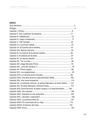 Asesinato en Mesopotamia www.infotematica.com.ar
INDICE
Guía del lector...................................................................................................... 3
Prólogo.................................................................................................................. 4
Capítulo I. Pórtico............................................................................................. 6
Capítulo II. Amy Leatheran se presenta.......................................................... 8
Capítulo III. Habladurías.................................................................................. 13
Capítulo IV. Llego a Hassanieh........................................................................ 17
Capítulo V. Tell Yarimjah................................................................................ 24
Capítulo VI. La primera velada........................................................................ 27
Capítulo VII. El hombre de la ventana............................................................ 37
Capítulo VIII. Alarma nocturna........................................................................ 44
Capítulo IX. La historia de la señora Leidner................................................. 50
Capítulo X. El sábado por la tarde.................................................................. 57
Capítulo XI. Un asunto extraño....................................................................... 61
Capítulo XII. "Yo no creía..."............................................................................ 66
Capítulo XIII. Llega Hércules Poirot................................................................ 70
Capítulo XIV. ¿Uno de nosotros..?................................................................... 79
Capítulo XV. Poirot sugiere............................................................................. 86
Capítulo XVI. Los sospechosos........................................................................ 93
Capítulo XVII. La mancha junto al lavabo...................................................... 98
Capítulo XVIII. Una taza de té en casa del doctor Reilly............................... 105
Capítulo XIX. Una nueva sospecha................................................................ 114
Capítulo XX. La señorita Johnson, la señora Mercado y el señor Reiter....... 121
Capítulo XXI. EI señor Mercado y Richard Carey.......................................... 131
Capítulo XXII. David Emmott, el padre Lavigny y un descubrimiento........ 138
Capítulo XXIII. Veo visiones........................................................................... 148
Capítulo XXIV. Asesinar es una costumbre................................................... 156
Capítulo XXV. ¿Suicidio o asesinato?............................................................. 160
Capítulo XXVI. ¡La próxima seré yo!.............................................................. 167
Capítulo XXVII. En el principio de un viaje................................................... 173
Capítulo XXVIII. El término del viaje............................................................ 191
Capítulo XXIX. Envío...................................................................................... 197
176
 