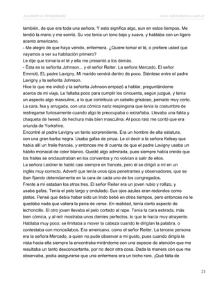 Asesinato en Mesopotamia www.infotematica.com.ar
también, de que era toda una señora. Y esto significa algo, aun en estos tiempos. Me
tendió la mano y me sonrió. Su voz tenía un tono bajo y suave, y hablaba con un ligero
acento americano.
- Me alegro de que haya venido, enfermera. ¿Quiere tomar el té, o prefiere usted que
vayamos a ver su habitación primero?
Le dije que tomaría el té y ella me presentó a los demás.
- Ésta es la señorita Johnson... y el señor Reiter. La señora Mercado. El señor
Emmott. EL padre Lavigny. Mi marido vendrá dentro de poco. Siéntese entre el padre
Lavigny y la señorita Johnson.
Hice lo que me indicó y la señorita Johnson empezó a hablar, preguntándome
acerca de mi viaje. Le faltaba poco para cumplir los cincuenta, según juzgué, y tenía
un aspecto algo masculino, a lo que contribuía un cabello grisáceo, peinado muy corto.
La cara, fea y arrugada, con una cómica nariz respingona que tenía la costumbre de
restregarse furiosamente cuando algo le preocupaba o extrañaba. Llevaba una falda y
chaqueta de tweed, de hechura más bien masculina. Al poco rato me contó que era
oriunda de Yorkshire.
Encontré al padre Lavigny un tanto sorprendente. Era un hombre de alta estatura,
con una gran barba negra. Usaba gafas de pinza. Le oí decir a la señora Kelsey que
había allí un fraile francés, y entonces me di cuenta de que el padre Lavigny usaba un
hábito monacal de color blanco. Quedé algo admirada, pues siempre había creído que
los frailes se enclaustraban en los conventos y no volvían a salir de ellos.
La señora Leidner le habló casi siempre en francés, pero él se dirigió a mí en un
inglés muy correcto. Advertí que tenía unos ojos penetrantes y observadores, que se
iban fijando detenidamente en la cara de cada uno de los congregados.
Frente a mí estaban los otros tres. El señor Reiter era un joven rubio y rollizo, y
usaba gafas. Tenía el pelo largo y ondulado. Sus ojos azules eran redondos como
platos. Pensé que debía haber sido un lindo bebé en otros tiempos, pero entonces no le
quedaba nada que valiera la pena de verse. En realidad, tenía cierto aspecto de
lechoncillo. El otro joven llevaba el pelo cortado al rape. Tenía la cara estirada, más
bien cómica, y al reír mostraba unos dientes perfectos, lo que le hacía muy atrayente.
Hablaba muy poco; se limitaba a mover la cabeza cuando le dirigían la palabra, o
contestaba con monosílabos. Era americano, como el señor Reiter. La tercera persona
era la señora Mercado, a quien no pude observar a mi gusto, pues cuando dirigía la
vista hacia ella siempre la encontraba mirándome con una especie de atención que me
resultaba un tanto desconcertante, por no decir otra cosa. Dada la manera con que me
observaba, podía asegurarse que una enfermera era un bicho raro. ¡Qué falta de
21
 