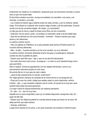 Asesinato en Mesopotamia www.infotematica.com.ar
finalmente me instaló en mi habitación, deseando que me encontrara cómoda y tuviera
todo lo que me hiciera falta.
El dormitorio estaba muy bien, aunque amueblado con sencillez: una cama, una
cómoda, un lavabo y una silla.
- Los criados le traerán agua caliente antes de cada comida; y por la mañana, desde
luego. Si la desea en cualquier otra ocasión salga al patio y dé dos palmadas. Cuando
acuda uno de los sirvientes dígale: Jib maijar. ¿Lo recordará?
Le dije que así lo haría y repetí la frase como Dios me dio a entender.
- Está bien. No se azore y grite. Los árabes no entienden nada si se les habla bajo.
- Esto de los idiomas es una cosa divertida - comenté -. Parece mentira que haya
tantos y tan diferentes.
La señora Leidner sonrió.
- Hay una iglesia en Palestina, en cuyas paredes está escrito el Padrenuestro en
noventa idiomas diferentes.
- Bien - le dije -. Cuando escriba a mi tía se lo contaré. Le va a interesar.
La señora Leidner manoseó abstraída la jarra de agua y la palangana; después
cambió de sitio la pastilla de jabón.
- Espero que será feliz aquí - dijo- y que no se aburrirá demasiado.
- No suelo aburrirme casi nunca - le aseguré -. La vida no es lo bastante larga como
para permitirlo.
Ella no replicó. Continuó jugueteando con los objetos del lavabo, como si su
pensamiento estuviera puesto en otra cosa.
De pronto fijó en mí sus ojos de color violeta.
- ¿Qué le dijo exactamente mi marido, enfermera?
Por regla general, siempre se contesta de la misma forma a una pregunta así.
- Pues por lo que me contó, colegí que estaba usted un poco deprimida, señora
Leidner - dije -; y que necesita a alguien que la cuide y le ayude en lo que sea, para
quitarle toda clase de preocupaciones.
La mujer inclinó la cabeza lentamente con aspecto pensativo.
- Sí - dijo -. Sí... eso irá muy bien.
Aquello era un poco enigmático, pero yo no estaba dispuesta a preguntar más. En
lugar de ello dije:
- Espero que me dejará ayudarla en cuantas tareas tenga que hacer en la casa. No
debe permitir que esté inactiva.
- Gracias, enfermera.
Luego tomó asiento en la cama, y con gran sorpresa mía empezó a hacerme gran
25
 