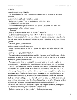 Asesinato en Mesopotamia www.infotematica.com.ar
cerámica.
La señora Leidner sonrió y dijo:
- Los arqueólogos sólo miran lo que tienen bajo los pies, el firmamento no existe
para ellos.
La señora Mercado lanzó una risita apagada.
- Son gente muy rara. Pronto se dará cuenta, enfermera - dijo.
Hizo una pausa y luego añadió:
- Todos nos hemos alegrado mucho de que viniera. De verdad. Nos tenía muy
preocupados la señora Leidner, Louise.
- ¿De veras?
La voz de la señora Leidner tenía un tono poco alentador.
- Sí. En realidad ha estado muy mala, enfermera. Nos ha dado más de un susto.
Cuando me dicen de alguien que está enfermo de los nervios, siempre pregunto: ¿Es
que hay algo peor? Los nervios constituyen el centro y la médula de todo ser viviente,
¿verdad?
"Tate, tate", pensé para mi capote.
La señora Leidner replicó secamente:
- Bueno, no tienes necesidad de preocuparte más por mí, Marie. La enfermera me
cuidará.
- Claro que sí - dije yo con tono alegre.
- Estoy segura de que esto te vendrá muy bien - comentó la señora Mercado -. Todos
estábamos de acuerdo en que debía ver a un médico o hacer algo. Tenía los nervios
deshechos, ¿no es verdad, Louise?
- Tanto que, por lo visto, he conseguido poner los vuestros de punta - replicó la
señora Leidner -. ¿No podríamos hablar de algo más interesante que mis dolencias?
Comprendí entonces que la señora Leidner era una de esas mujeres que se ganan
enemistades con gran facilidad. Había en su voz un tono rudo y frío, del cual no la
culpé en aquella ocasión, y que hizo subir un intenso rubor a las pálidas mejillas de la
señora Mercado. Esta última murmuró algo, pero ya entonces la señora Leidner se
había levantado y había ido a reunirse con su marido al otro extremo de la azotea.
Dudo que él la oyera llegar, pues no levantó la mirada hasta que ella le puso la mano
en el hombro. A pesar del gesto de sobresalto que hizo, en el rostro del doctor Leidner
se reflejaba un profundo afecto y una especie de anhelante interrogación.
Ella asintió con la cabeza suavemente. Al poco rato, cogidos del brazo, se dirigieron
al extremo de la azotea y después bajaron juntos al patio.
- Está muy enamorado de ella, ¿verdad? - dijo la señora Mercado.
27
 