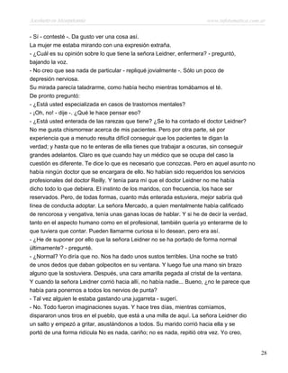 Asesinato en Mesopotamia www.infotematica.com.ar
- Sí - contesté -. Da gusto ver una cosa así.
La mujer me estaba mirando con una expresión extraña.
- ¿Cuál es su opinión sobre lo que tiene la señora Leidner, enfermera? - preguntó,
bajando la voz.
- No creo que sea nada de particular - repliqué jovialmente -. Sólo un poco de
depresión nerviosa.
Su mirada parecía taladrarme, como había hecho mientras tomábamos el té.
De pronto preguntó:
- ¿Está usted especializada en casos de trastornos mentales?
- ¡Oh, no! - dije -. ¿Qué le hace pensar eso?
- ¿Está usted enterada de las rarezas que tiene? ¿Se lo ha contado el doctor Leidner?
No me gusta chismorrear acerca de mis pacientes. Pero por otra parte, sé por
experiencia que a menudo resulta difícil conseguir que los pacientes te digan la
verdad; y hasta que no te enteras de ella tienes que trabajar a oscuras, sin conseguir
grandes adelantos. Claro es que cuando hay un médico que se ocupa del caso la
cuestión es diferente. Te dice lo que es necesario que conozcas. Pero en aquel asunto no
había ningún doctor que se encargara de ello. No habían sido requeridos los servicios
profesionales del doctor Reilly. Y tenía para mí que el doctor Leidner no me había
dicho todo lo que debiera. El instinto de los maridos, con frecuencia, los hace ser
reservados. Pero, de todas formas, cuanto más enterada estuviera, mejor sabría qué
línea de conducta adoptar. La señora Mercado, a quien mentalmente había calificado
de rencorosa y vengativa, tenía unas ganas locas de hablar. Y si he de decir la verdad,
tanto en el aspecto humano como en el profesional, también quería yo enterarme de lo
que tuviera que contar. Pueden llamarme curiosa si lo desean, pero era así.
- ¿He de suponer por ello que la señora Leidner no se ha portado de forma normal
últimamente? - pregunté.
- ¿Normal? Yo diría que no. Nos ha dado unos sustos terribles. Una noche se trató
de unos dedos que daban golpecitos en su ventana. Y luego fue una mano sin brazo
alguno que la sostuviera. Después, una cara amarilla pegada al cristal de la ventana.
Y cuando la señora Leidner corrió hacia allí, no había nadie... Bueno, ¿no le parece que
había para ponernos a todos los nervios de punta?
- Tal vez alguien le estaba gastando una jugarreta - sugerí.
- No. Todo fueron imaginaciones suyas. Y hace tres días, mientras comíamos,
dispararon unos tiros en el pueblo, que está a una milla de aquí. La señora Leidner dio
un salto y empezó a gritar, asustándonos a todos. Su marido corrió hacia ella y se
portó de una forma ridícula No es nada, cariño; no es nada, repitió otra vez. Yo creo,
28
 