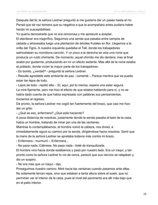 Asesinato en Mesopotamia www.infotematica.com.ar
Después del té, la señora Leidner preguntó si me gustaría dar un paseo hasta el río.
Pensé que tal vez temiera que su negativa a que la acompañara antes pudiera haber
herido mi susceptibilidad.
Yo quería demostrarle que no era rencorosa y me apresuré a aceptar.
El atardecer era magnífico. Seguimos una senda que pasaba entre campos de
cebada y atravesaba luego una plantación de árboles frutales en flor. Llegamos a la
orilla del Tigris. A nuestra izquierda quedaba el Tell, donde los trabajadores
salmodiaban su monótona canción. Y un poco a la derecha se veía una noria que
producía un ruido chirriante. De momento, aquel chirrido me dio dentera; mas al final
acabó por gustarme, produciendo en mí un efecto sedante. Más allá de la noria estaba
el poblado, donde vivían la mayor parte de los trabajadores.
- Es bonito, ¿verdad? - preguntó la señora Leidner.
- Resulta agradable este ambiente de paz - comenté -. Parece mentira que se pueda
estar tan lejos de todo.
- Lejos de todo - repitió ella -. Sí, aquí, por lo menos, espera una estar segura.
La miré fijamente, pero me hizo el efecto de que estaba hablando para sí, y no se
había dado cuenta de que había expresado con palabras sus pensamientos.
Iniciamos el regreso.
De pronto, la señora Leidner me cogió tan fuertemente del brazo, que casi me hizo
dar un grito.
- ¿Qué es eso, enfermera? ¿Qué está haciendo?
A poca distancia de nosotras, justamente donde la senda pasaba al lado de la casa,
había un hombre, tratando de mirar por una de las ventanas.
Mientras lo contemplábamos, el hombre volvió la cabeza, nos divisó, e
inmediatamente siguió su camino por la senda, dirigiéndose hacia nosotras. Sentí que
la mano de la señora Leidner se apretaba todavía más contra mi brazo.
- Enfermera - murmuró -. Enfermera...
- No pasa nada. Cálmese. No pasa nada - traté de tranquilizarla.
El hombre vino hacia donde estábamos y pasó por nuestro lado. Era un iraquí, y tan
pronto como la señora Leidner lo vio de cerca, pareció que sus nervios se relajaban y
dio un suspiro.
- No era más que un iraquí - dijo.
Proseguimos nuestro camino. Miré hacia las ventanas cuando pasamos ante ellas.
No solamente tenían rejas, sino que estaban a tanta altura sobre el suelo, que no
permitían ver el interior de la casa, pues el nivel del pavimento era allí más bajo que
en el patio interior.
38
 