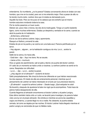 Asesinato en Mesopotamia www.infotematica.com.ar
entenderme. Es humillante, ¿no le parece? Estaba conversando ahora en árabe con ese
hombre, que vive en la ciudad, para ver si me entendía mejor. Pero a pesar de ello no
he tenido mucho éxito. Leidner dice que mi árabe es demasiado puro.
Aquello fue todo. Pero se me puso en la cabeza que era extraño que el mismo
hombre estuviera rondando todavía la casa.
Por la noche pasamos un buen susto.
Debían ser, poco más o menos, las dos de la madrugada. Tengo un sueño bastante
ligero, como muchas enfermeras. Estaba ya despierta y sentada en la cama, cuando se
abrió la puerta de mi habitación.
- ¡Enfermera, enfermera!
Era la voz de la señora Leidner, baja y apremiante.
Rasqué un fósforo y encendí la vela.
Estaba de pie en la puerta y se cubría con una bata azul. Parecía petrificada por el
terror.
- Hay alguien... alguien... en la habitación contigua a la mía. Le oí... arañar la
pared.
Salté de la cama y fui hacia ella.
- Está bien - dije -. Aquí me tiene. No se asuste.
- Llame a Eric - murmuró.
Hice un gesto de asentimiento; salí al patio y llamé a la puerta del doctor Leidner.
A1 cabo de un momento se había unido a nosotras. La señora Leidner se sentó en la
cama. Respiraba con dificultad.
- Le oí... - dijo -. Le oí... arañar la pared.
- ¿Hay alguien en el almacén? - exclamó el doctor.
Salió precipitadamente. Me chocó la forma tan diferente en que habían reaccionado
los dos esposos. El miedo de ella era enteramente personal, mientras que el
pensamiento de Leidner se había interesado en el acto por sus preciosos tesoros.
- ¡El almacén! - suspiró la señora Leidner -. Desde luego. ¡Qué estúpida he sido!
Se levantó y después de ajustarse la bata me rogó que la acompañara. Toda traza de
pánico había desaparecido de ella.
Cuando llegamos al almacén encontramos al doctor Leidner y al padre Lavigny.
Este último también había oído un ruido; se levantó para investigar y le parecía haber
visto una luz en el propio almacén. Se entretuvo mientras se ponía las zapatillas y
cogía una linterna, y cuando llegó no vio a nadie. No obstante, la puerta estaba
cerrada, tal como se dejaba por las noches. El doctor Leidner había llegado mientras el
padre Lavigny se cercioraba de que no faltaba nada.
43
 