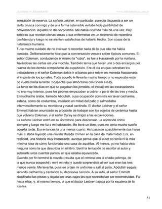 Asesinato en Mesopotamia www.infotematica.com.ar
sensación de reserva. La señora Leidner, en particular, parecía dispuesta a ser un
tanto brusca conmigo y de una forma ostensible evitaba toda posibilidad de
conversación. Aquello no me sorprendía. Me había ocurrido más de una vez. Hay
señoras que revelan ciertas cosas a sus enfermeras en un momento de repentina
confidencia y luego no se sienten satisfechas de haberlo hecho. Son cosas de la
naturaleza humana.
Tuve mucho cuidado de no insinuar ni recordar nada de lo que ella me había
contado. Deliberadamente hice que la conversación versara sobre tópicos comunes. El
señor Coleman, conduciendo él mismo la "rubia", se fue a Hassanieh por la mañana,
llevándose las cartas en una mochila. También tenía que hacer uno o dos encargos por
cuenta de los demás compañeros de expedición. Era el día en que cobraban los
trabajadores y el señor Coleman debía ir al banco para retirar en moneda fraccionaria
el importe de los jornales. Todo aquello le llevaría mucho tiempo y no esperaba estar
de vuelta hasta la tarde. Sospeché que almorzaría con Sheila Reilly.
La tarde de los días en que se pagaban los jornales, el trabajo en las excavaciones
no era muy intenso, pues los peones empezaban a cobrar a partir de las tres y media.
El muchacho árabe, llamado Abdullah, cuya ocupación consistía en lavar cacharros,
estaba, como de costumbre, instalado en mitad del patio y salmodiaba
interminablemente su monótona y nasal cantinela. El doctor Leidner y el señor
Emmott habían anunciado su propósito de trabajar con los objetos de cerámica hasta
que volviera Coleman, y el señor Carey se dirigió a las excavaciones.
La señora Leidner entró en su dormitorio para descansar. La acomodé como
siempre y luego me fui a mi habitación. Me llevé un libro, pues no tenía mucho sueño
aquella tarde. Era entonces la una menos cuarto. Así pasaron apaciblemente dos horas
más. Estaba leyendo una novela titulada Crimen en la casa de maternidad. Era, en
realidad, una historia muy interesante, aunque pensé que el autor no tenía ni la más
mínima idea de cómo funcionaba una casa de aquéllas. Al menos, yo no había visto
ninguna como la que describía en el libro. Sentí la tentación de escribir al autor y
señalarle unos cuantos puntos en que estaba equivocado.
Cuando por fin terminé la novela (resulta que el criminal era la criada pelirroja, de
la que nunca sospeché), miré mi reloj y quedé sorprendida al ver que eran las tres
menos veinte. Me levanté, puse en orden mi uniforme y salí al patio. Abdullah seguía
lavando cacharros y cantando su depresiva canción. A su lado, el señor Emmott
clasificaba las piezas y dejaba en unas cajas las que necesitaban ser reconstruidas. Fui
hacia ellos, y, al mismo tiempo, vi que el doctor Leidner bajaba por la escalera de la
azotea.
51
 