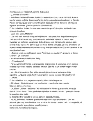 Asesinato en Mesopotamia www.infotematica.com.ar
mismo pasar por Hassanieh, camino de Bagdad.
- ¿Quién se lo ha dicho?
- Jean Berat, el cónsul francés. Cenó con nosotros anoche y habló de Poirot. Parece
que ha estado en Siria, desenmarañando cierto escándalo relacionado con el Ejército.
Pasará por aquí pues quiere visitar Bagdad. Después volverá de nuevo a Siria para
regresar a Londres. ¿Qué le parece la coincidencia?
El doctor Leidner titubeó durante unos momentos y miró al capitán Maitland como
pidiendo disculpas.
- ¿Qué cree usted, Maitland?
- Que será bien recibida cualquier cooperación - se apresuró a responder el capitán -
. Mis subordinados son muy buenos cuando se trata de recorrer el campo para
investigar las fechorías sangrientas de los árabes, pero francamente, Leidner, este
asunto de su esposa me parece que cae fuera de mis aptitudes. La cosa en sí tiene un
aspecto detestablemente embrollado. Estoy más que deseoso de que ese detective le dé
una ojeada al caso.
- ¿Sugiere usted que debía pedir a ese Poirot que nos ayudara? - preguntó el doctor
Leidner -. ¿Y si rehúsa?
- No rehusará - replicó el doctor Reilly.
- ¿Cómo lo sabe?
- Porque yo también tengo en gran aprecio mi profesión. Si se cruzara en mi camino
un caso específico, no sería capaz de rehusar. Éste no es un crimen vulgar, doctor
Leidner.
- No - dijo el arqueólogo. Sus labios se contrajeron como si sufriera un dolor
repentino -. ¿Querrá usted, Reilly, hablar por mi cuenta con ese Hércules Poirot?
- Lo haré.
El doctor Leidner hizo un gesto como si quisiera darle las gracias.
- Aún ahora - dijo lentamente -, no puedo creer... que Louise esté muerta.
No pude contenerme más.
- Oh, doctor Leidner! - exclamé -. Yo debo decirle lo mucho que lo siento. No supe
cumplir con mi deber. Tenía que haber vigilado a la señora Leidner... guardarla de que
le sucediera algo malo.
El doctor Leidner sacudió la cabeza con aire apesadumbrado.
- No, no, enfermera. No tiene que reprocharse nada - dijo lentamente -. Dios me
perdone, pero soy yo quien tiene toda la culpa. Yo no creí... nunca creí... no sospeché, ni
por un momento, que existiera un peligro real...
Se levantó. Tenía la cara crispada.
61
 