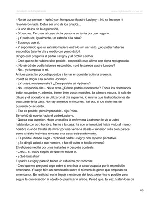 Asesinato en Mesopotamia www.infotematica.com.ar
- No sé qué pensar - replicó con franqueza el padre Lavigny -. No se llevaron ni
revolvieron nada. Debió ser uno de los criados...
- O uno de los de la expedición.
- Sí, eso es. Pero en tal caso dicha persona no tenía por qué negarlo.
- ¿Y pudo ser, igualmente, un extraño a la casa?
- Supongo que sí.
- Y suponiendo que un extraño hubiera entrado sin ser visto, ¿no podía haberse
escondido durante día y medio con pleno éxito?
Dirigió esta pregunta al padre Lavigny y al doctor Leidner.
- Creo que no le hubiera sido posible - respondió este último con cierta repugnancia
-. No sé dónde podía haberse escondido, ¿qué le parece, padre Lavigny?
- No... yo tampoco lo sé.
Ambos parecían poco dispuestos a tomar en consideración la creencia.
Poirot se dirigió a la señorita Johnson.
- ¿Y usted, mademoiselle? ¿Cree posible tal hipótesis?
- No - respondió ella -. No lo creo. ¿Dónde podría esconderse? Todos los dormitorios
están ocupados y, además, tienen bien pocos muebles. La cámara oscura, la sala de
dibujo y el laboratorio se utilizaron al día siguiente, lo mismo que las habitaciones de
esta parte de la casa. No hay armarios ni rincones. Tal vez, si los sirvientes se
pusieron de acuerdo...
- Eso es posible, pero improbable - dijo Poirot.
Se volvió de nuevo hacia el padre Lavigny.
- Queda otra cuestión. Hace unos días la enfermera Leatheran le vio a usted
hablando con otro hombre, frente a la casa. Ya con anterioridad había visto al mismo
hombre cuando trataba de mirar por una ventana desde el exterior. Más bien parece
como si dicho individuo rondara esta casa deliberadamente.
- Es posible, desde luego - replicó el padre Lavigny con aspecto pensativo.
- ¿Se dirigió usted a ese hombre, o fue él quien le habló primero?
El religioso meditó por unos instantes y después contestó:
- Creo... sí, estoy seguro de que me habló él.
- ¿Qué buscaba?
El padre Lavigny pareció hacer un esfuerzo por recordar.
- Creo que me preguntó algo sobre si era ésta la casa ocupada por la expedición
americana. Y luego hizo un comentario sobre el número de gente que emplean los
americanos. En realidad, no le llegué a entender del todo, pero hice lo posible para
seguir la conversación al objeto de practicar el árabe. Pensé que, tal vez, tratándose de
66
 