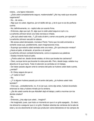 Asesinato en Mesopotamia www.infotematica.com.ar
notara... una ligera indecisión.
- ¿Está usted completamente segura, mademoiselle? ¿No hay nada que recuerde
vagamente?
- No... de veras...
- Algo que vio usted, digamos, por el rabillo del ojo, y de lo que no se dio perfecta
cuenta.
- No; definitivamente, no - replicó ella con acento firme.
- Entonces, algo que oyó. Sí, algo que no está usted segura si oyó o no.
La señorita Johnson lanzó una risita nerviosa e irritada.
- ¿No oyó usted nada más...? ¿El ruido al abrir y cerrar una puerta, por ejemplo?
La señorita Johnson sacudió la cabeza.
- Me acosa usted demasiado, monsieur Poirot. Temo que me esté animando a
contarle cosas que, posiblemente, sean imaginaciones mías.
- Supongo que estaría usted sentada ante una mesa. ¿En qué dirección miraba?
¿Hacia el patio, el almacén, el porche o el campo?
La señorita Johnson contestó lentamente, como si sopesara sus palabras
- Estaba mirando hacia el patio.
- ¿Podía usted ver, desde donde estaba, el chico que lavaba los cacharros?
- Claro, aunque tenía que levantar la vista para ello. Pero, desde luego, estaba muy
absorta en lo que hacía. Toda mi atención se centraba en mi trabajo.
- De haber pasado alguien ante la ventana del patio se hubiera usted dado cuenta,
¿verdad?
- Sí. Estoy segura de que sí.
- ¿Y nadie lo hizo?
- No.
- ¿Y si alguien hubiera pasado por el centro del patio, ¿lo hubiera usted visto
también?
- Creo que... probablemente, no. A no ser que, como dije antes, hubiera levantado
entonces la vista y hubiera mirado por la ventana.
- ¿Se dio usted cuenta de que Abdullah dejó el trabajo y salió a reunirse con los
demás criados?
- No.
- Entonces, ¿hay algo que usted... imaginó?
- He imaginado, pues, que hubo un momento en que oí un grito apagado... Es decir,
me atrevería a asegurar que oí un grito. Estaban abiertas las ventanas de la sala de
estar y se oía claramente el ruido que producían varios labradores en los campos de
72
 