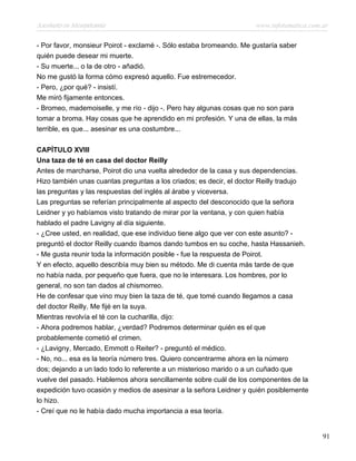 Asesinato en Mesopotamia www.infotematica.com.ar
- Por favor, monsieur Poirot - exclamé -. Sólo estaba bromeando. Me gustaría saber
quién puede desear mi muerte.
- Su muerte... o la de otro - añadió.
No me gustó la forma cómo expresó aquello. Fue estremecedor.
- Pero, ¿por qué? - insistí.
Me miró fijamente entonces.
- Bromeo, mademoiselle, y me río - dijo -. Pero hay algunas cosas que no son para
tomar a broma. Hay cosas que he aprendido en mi profesión. Y una de ellas, la más
terrible, es que... asesinar es una costumbre...
CAPÍTULO XVIII
Una taza de té en casa del doctor Reilly
Antes de marcharse, Poirot dio una vuelta alrededor de la casa y sus dependencias.
Hizo también unas cuantas preguntas a los criados; es decir, el doctor Reilly tradujo
las preguntas y las respuestas del inglés al árabe y viceversa.
Las preguntas se referían principalmente al aspecto del desconocido que la señora
Leidner y yo habíamos visto tratando de mirar por la ventana, y con quien había
hablado el padre Lavigny al día siguiente.
- ¿Cree usted, en realidad, que ese individuo tiene algo que ver con este asunto? -
preguntó el doctor Reilly cuando íbamos dando tumbos en su coche, hasta Hassanieh.
- Me gusta reunir toda la información posible - fue la respuesta de Poirot.
Y en efecto, aquello describía muy bien su método. Me di cuenta más tarde de que
no había nada, por pequeño que fuera, que no le interesara. Los hombres, por lo
general, no son tan dados al chismorreo.
He de confesar que vino muy bien la taza de té, que tomé cuando llegamos a casa
del doctor Reilly. Me fijé en la suya.
Mientras revolvía el té con la cucharilla, dijo:
- Ahora podremos hablar, ¿verdad? Podremos determinar quién es el que
probablemente cometió el crimen.
- ¿Lavigny, Mercado, Emmott o Reiter? - preguntó el médico.
- No, no... esa es la teoría número tres. Quiero concentrarme ahora en la número
dos; dejando a un lado todo lo referente a un misterioso marido o a un cuñado que
vuelve del pasado. Hablemos ahora sencillamente sobre cuál de los componentes de la
expedición tuvo ocasión y medios de asesinar a la señora Leidner y quién posiblemente
lo hizo.
- Creí que no le había dado mucha importancia a esa teoría.
91
 
