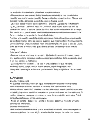 Asesinato en Mesopotamia www.infotematica.com.ar
La muchacha frunció el ceño, absorta en sus pensamientos.
- Me pareció que, por una vez, había llegado demasiado lejos; que no sólo había
mordido, sino que la habían mordido. Carey es atractivo; muy atractivo... Ella era una
diablesa frígida... pero creo que debió perder su frigidez con él.
- ¿Eso que acaba de decir es una calumnia! - exclamé -. ¡Si casi no se hablaban!
- ¡Oh! ¿De veras? - se volvió hacia mí -. Veo que sabe mucho acerca de ello. Se
trataban de "señor" y "señora" dentro de casa, pero solían entrevistarse en el campo.
Ella bajaba al río, por la senda, y él abandonaba las excavaciones durante una hora.
Se encontraban en la plantación de árboles frutales.
"Le vi en una ocasión cuando la dejaba, caminando hacia el montículo, mientras ella
se quedaba mirando cómo se alejaba. Supongo que mi conducta no fue muy discreta.
Llevaba conmigo unos prismáticos y con ellos contemplé a mi gusto la cara de Louise.
Si he de decirle la verdad, creo que a ella le gustaba un rato largo el tal Richard
Carey...
Calló y miró a Poirot.
- Perdone que me entrometa en su caso - dijo haciendo un repentino gesto -, pero
creí que le gustaría conseguir una buena descripción colorista de lo que pasaba aquí.
Y sin más salió de la habitación.
- ¡Monsieur Poirot! - exclamé -. No creo ni una palabra de lo que ha dicho.
Me miró y sonrió. Luego, con un acento extraño, según me pareció, dijo:
- No puede usted negar, enfermera, que la señorita Reilly arrojó cierta... luz sobre el
caso.
CAPÍTULO XIX
Una nueva sospecha
No pudimos continuar, porque en aquel momento entró el doctor Reilly diciendo
jocosamente que acababa de matar al paciente más fastidioso que tenía.
Monsieur Poirot se enzarzó con él en una discusión más o menos científica acerca de
la psicología y estado mental de una persona que se dedicaba a escribir anónimos. EL
médico citó varios casos que conoció en el curso de su profesión, y monsieur Poirot
contó algunas historias en las que intervino.
- No es tan sencillo - dijo por fin -. Existe el deseo de poder y, a menudo, un fuerte
complejo de inferioridad.
El doctor Reilly asintió.
- Por eso ocurre frecuentemente que el autor de los anónimos resulta ser la persona
menos sospechosa de todas. Algún alma inofensiva, incapaz de matar una mosca,
99
 