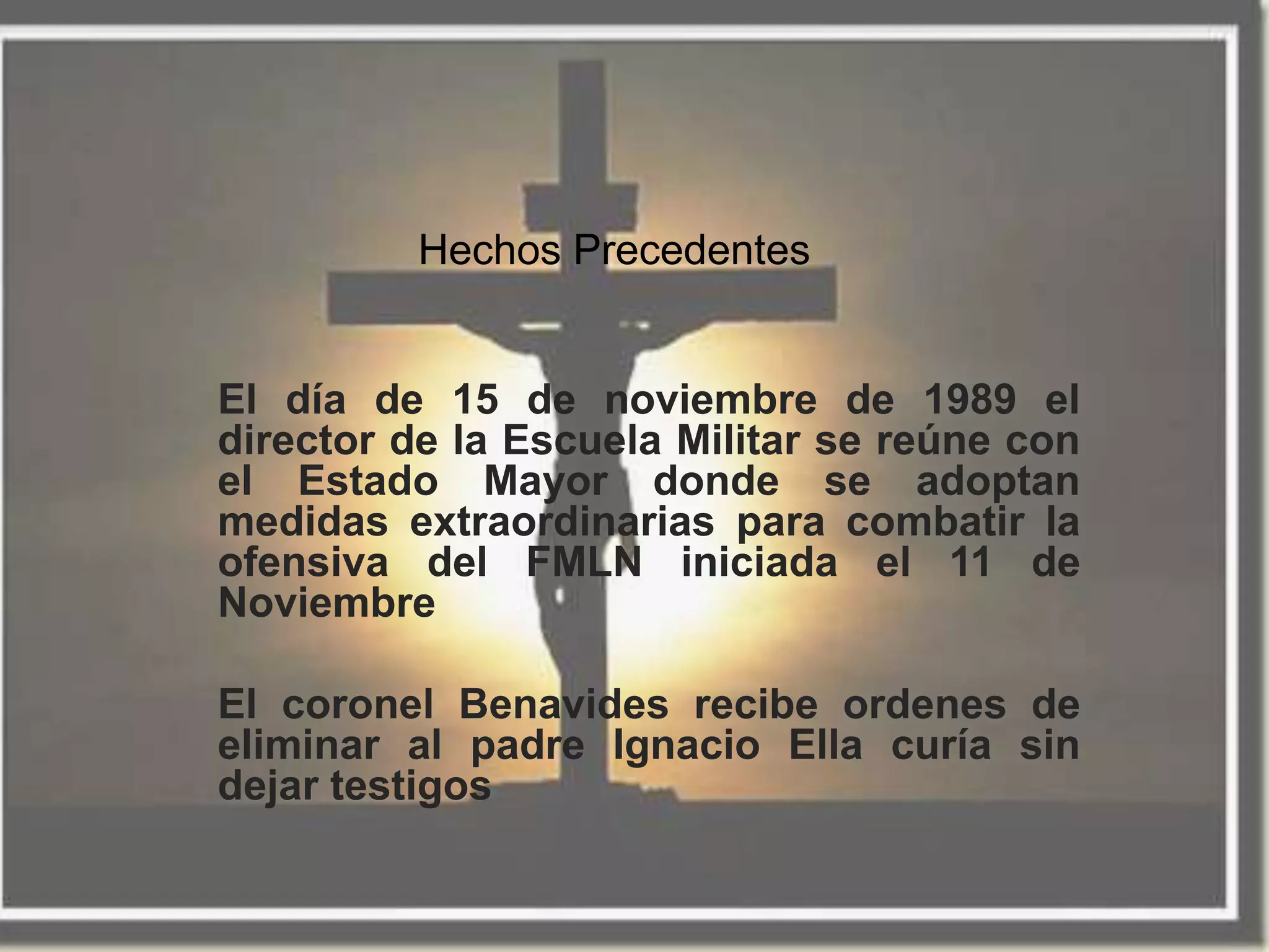 Hechos Precedentes


El día de 15 de noviembre de 1989 el
director de la Escuela Militar se reúne con
el Estado Mayor donde se adoptan
medidas extraordinarias para combatir la
ofensiva del FMLN iniciada el 11 de
Noviembre

El coronel Benavides recibe ordenes de
eliminar al padre Ignacio Ella curía sin
dejar testigos
 