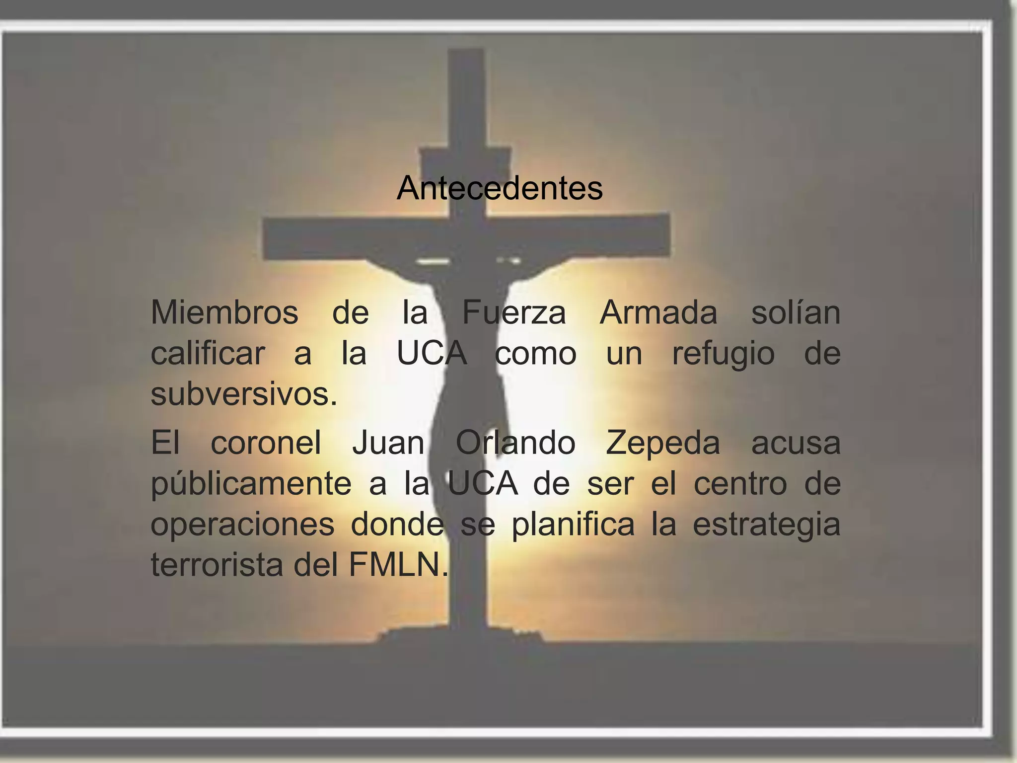 Antecedentes


Miembros de la Fuerza Armada solían
calificar a la UCA como un refugio de
subversivos.
El coronel Juan Orlando Zepeda acusa
públicamente a la UCA de ser el centro de
operaciones donde se planifica la estrategia
terrorista del FMLN.
 