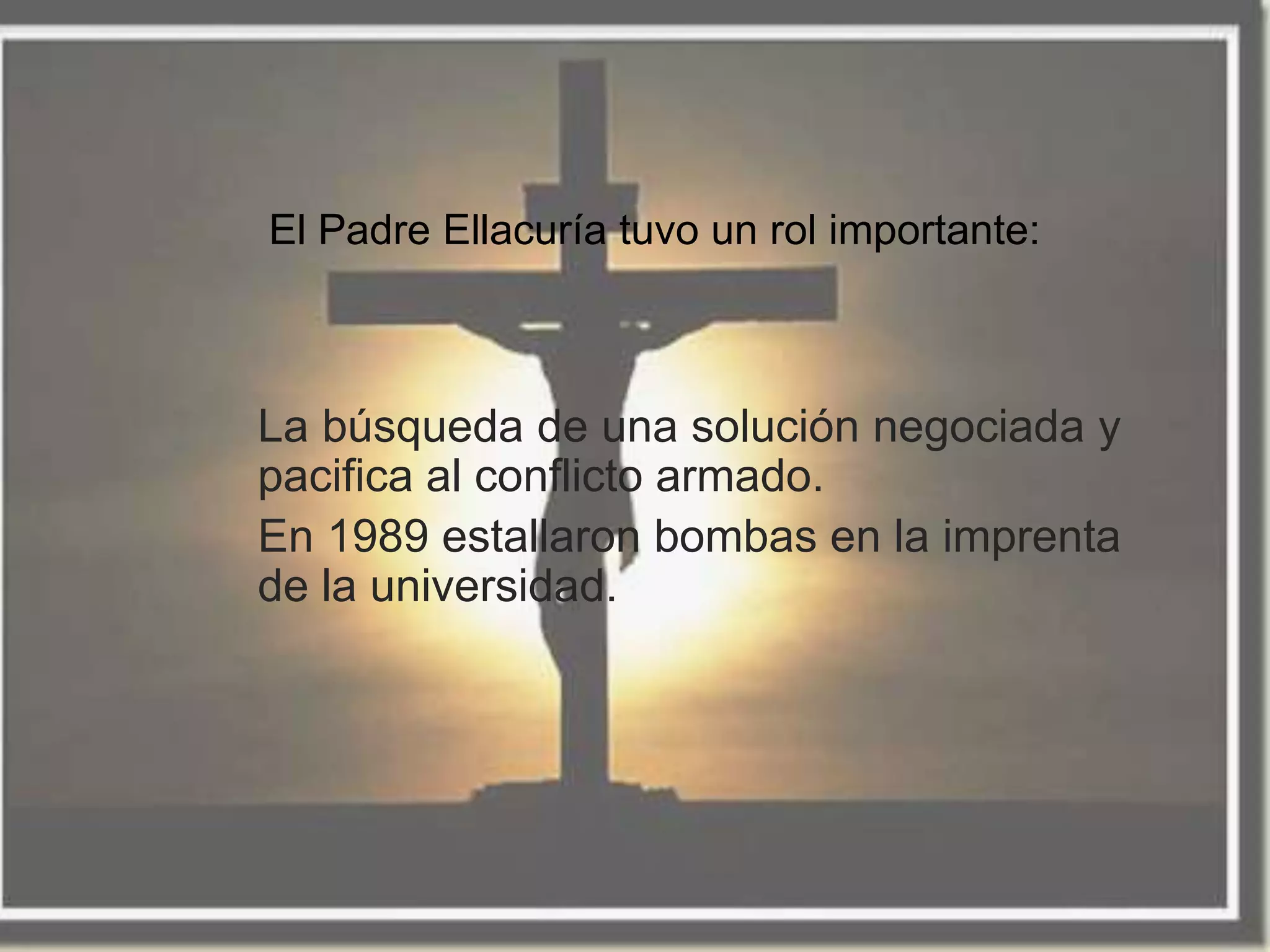 El Padre Ellacuría tuvo un rol importante:



La búsqueda de una solución negociada y
pacifica al conflicto armado.
En 1989 estallaron bombas en la imprenta
de la universidad.
 