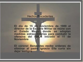 Hechos Precedentes


El día de 15 de noviembre de 1989 el
director de la Escuela Militar se reúne con
el Estado Mayor donde se adoptan
medidas extraordinarias para combatir la
ofensiva del FMLN iniciada el 11 de
Noviembre

El coronel Benavides recibe ordenes de
eliminar al padre Ignacio Ella curía sin
dejar testigos
 