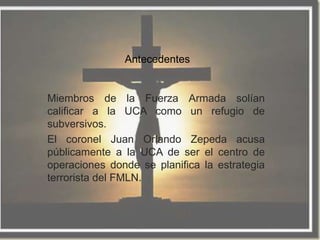 Antecedentes


Miembros de la Fuerza Armada solían
calificar a la UCA como un refugio de
subversivos.
El coronel Juan Orlando Zepeda acusa
públicamente a la UCA de ser el centro de
operaciones donde se planifica la estrategia
terrorista del FMLN.
 