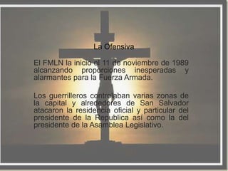 La Ofensiva

El FMLN la inicio el 11 de noviembre de 1989
alcanzando proporciones inesperadas y
alarmantes para la Fuerza Armada.

Los guerrilleros controlaban varias zonas de
la capital y alrededores de San Salvador
atacaron la residencia oficial y particular del
presidente de la Republica así como la del
presidente de la Asamblea Legislativo.
 