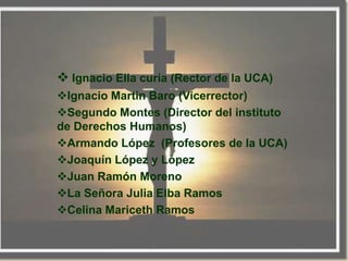  Ignacio Ella curía (Rector de la UCA)
Ignacio Martin Baro (Vicerrector)
Segundo Montes (Director del instituto
de Derechos Humanos)
Armando López (Profesores de la UCA)
Joaquín López y López
Juan Ramón Moreno
La Señora Julia Elba Ramos
Celina Mariceth Ramos
 