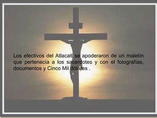 Los efectivos del Atlacatl se apoderaron de un maletín
que pertenecía a los sacerdotes y con el fotografías,
documentos y Cinco Mil dólares .
 