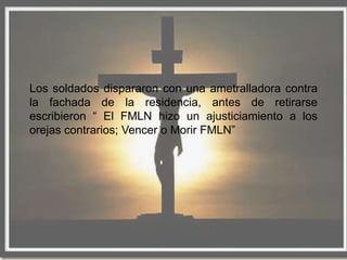 Los soldados dispararon con una ametralladora contra
la fachada de la residencia, antes de retirarse
escribieron “ El FMLN hizo un ajusticiamiento a los
orejas contrarios; Vencer o Morir FMLN”
 