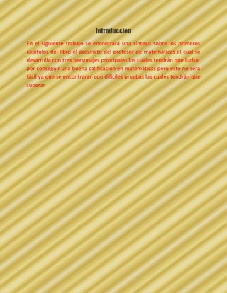 Introducción
En el siguiente trabajo se encontrara una síntesis sobre los primeros
capítulos del libro el asesinato del profesor de matemáticas el cual se
desarrolla con tres personajes principales los cuales tendrán que luchar
por conseguir una buena calificación en matemáticas pero esto no será
fácil ya que se encontraran con difíciles pruebas las cuales tendrán que
superar
 