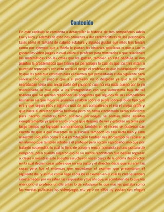 Contenido
En este capítulo se comienza a desarrollar la historia de tres compañeros Adela
Luc y Nico y además de esto nos comienza a dar características de los personajes
tales como el tamaño de cabello estatura y algunos gustos que ellos tres tenían
como por ejemplo que a Adela le gustan las historias policíacas o que a Luc le
gustan los video juegos lo cual utiliza el profesor para motivarlos a que relaciónen
las matemáticas con las cosas que les gustan, también en este capítulo se nos
plantea la problemática que tienen los personajes la cual es que los tres están a
punto de reprobar y con esto corría el riesgo el profesor de que lo despidieran por
lo que les pide que estudien para el examen que presentarán el día siguiente para
salvarse sólo un poco y que a él profesor no lo despidan ya que si los tres
reprobaban seria una sexta parte del grupo lo cual no era nada bueno por lo ya
mencionado lo cual dejo a los protagonistas con una autoestima baja de tal
manera que no querían responder las preguntas que algunos de sus compañeros
les harían así que mejor se pusieron a hablar sobre el profe sobre el buen tipo que
era y que según ellos y algunos más de sus compañeros el era el mejor profe y
que hasta el director quería hecharlo pero no había encontrado razón suficiente
para hacerlo mientras tanto nuestros personajes se sentían solos aislados
completamente ya que eran los únicos que después de ver y estudiar un tema por
largo tiempo no lograban comprenderlo, también en el receso se pudieron dar
cuenta de que a que maestros de la escuela tampoco les caía nada bien y esos
maestros sólo eran como 3 o 4 en total pero también les dio tiempo de repasar a
un alumno que también odiaba a él profesor pero no por reprobarlo sino que por
haberlo suspendido lo cual lo lleno de coraje y rencor tomando así una postura de
venganza, pero cuando alejaron eso de su mente recordaron que debían regresar
a clases y mientras esto sucedía escucharon voces cerca de la oficina del director
en la cual decían cosas sobre que no era justo y el director decía que así eran las
cosas pero fue el entonces que recordaron el examen que presentarán el
siguiente día, y así fue como llego el dia de el examen en el cual lis rres se sentian
consternados por no saber las respuestas y fue ahi que se acordaron de lo que les
menciono el profesor un dia antes lo de relacipnar lo que mas les gustaba como
las novelas policiacas los videojuegos etc pero no ellos no podian con ningun
 