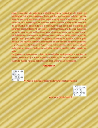 cuales constarían de ingenio y matemáticas pero requerirían de todas sus
habilidades desde los videojuegos hasta resolver un problema policiaco ya que
tendrán que ir siguiendo pistas para llegar a las siguiente prueba para lo cual se
reunirían en el mismo lugar en el que se habían reunido el día pasado pero esto
de las pruebas no sería nada fácil de resolver ya que como dijo el profesor las
segundas oportunidades no son fáciles. El profesor había citado a los jóvenes en
un punto para ver sus calificaciones pero al profesor venia con un paso lento y
tambaleándose, se desplomo los jóvenes vieron que traía varios balazos y les dijo
que ya había puesto las notas, los jóvenes asustados se echaron a correr para
buscar a una patrulla, cuando la encontraron están histéricos para que ayudaran a
su profesor, cuando llegaron al lugar donde había fallecido el profesor, no había
nada (cuerpo, sangre, huellas) los oficiales pensaron que les habían jugado un
mala.
Los jóvenes se apresuraron a huir de los oficiales se dispusieron a resolver su
primer problemas que había dejado su profesor, el primer problema era un
cuadrado mágico y que ya había visto un caso similar en un videojuego.

                                  PROBLEMA




              Aquí se tiene que reducir los términos hasta el máximo




                                         Aquí ya se redujo hasta
 