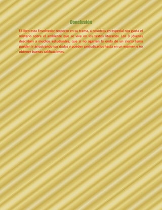Conclusión
El libro esta Envolvedor respecto en su trama, a nosotros en especial nos gusta el
misterio sobre el ambiente que se vive en los textos literarios. Los 3 jóvenes
describen a muchos estudiantes, que si no agarran la onda de un cierto tema
pueden ir arrastrando sus dudas y pueden perjudicarlos hasta en un examen y no
obtener buenas calificaciones.
 