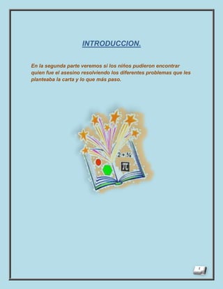 INTRODUCCION.

En la segunda parte veremos si los niños pudieron encontrar
quien fue el asesino resolviendo los diferentes problemas que les
planteaba la carta y lo que más paso.
 