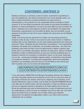CONTENIDO. (SINTESIS 2)
Estaban nerviosos y volvieron a abrir el sobre, resolverían el problema 5,
eran de inteligencia y de cálculo mental pero eso no les gustaba nada. Luc,
Nico y Adela resolvieron el quinto problema con observación y
razonamiento, y de acuerdo con sus respuestas fueron al parque al árbol
numero 15, en ese árbol encontraron otro sobre en una bolsa de plástico, lo
abrieron y vieron el problema 6, el cual se les hizo difícil ya que no había una
pista 7, después de un rato lograron resolver ese problema con deducción,
basándose y apoyándose con una tabla de datos, que era increíble, ya que
aparecía el nombre el color de la casa, estaban tan cerca pero aun le faltaban
problemas.
JOSE, uno de los que les apareció en la tabla, era una buena persona y
siempre vestía de azul, vivía en una casa de color verde, fueron a visitarlo y
estaban bien en las respuestas, ya que José estaba esperando ese sobre por
parte del “Fepe”. Después de eso resolvieron el problema 7, era el penúltimo
problema, las pistas eran 2 estatuas, no se podían equivocar , era clave ese
problema, para ellos fue fácil, solo era observación y lógica, supieron que
tenían que ir a la estatua del parque, abrieron el sobre pero leyeron el último
problema y todos se desilusionaron, ya que era el mismo problema que no
supieron resolver en el examen, lo intentaron hacer, no les salía, hasta que
Luc se dio cuenta que le faltaban algunos datos, lo intentaron nuevamente
y lo pudieron resolver!! Ya tenían las 8 respuestas, ahora solo quedaban
juntarlas, los resultados eran:4,9,19,5,3,21,16,19 Adela se dio cuenta que
esto lo podían usar con las letras del abecedario:




Y con esto decía: DIRECTOR. Era Mariano Fernández director del colegio al
que iban, las pistas decían que el asesino se iría a las 6 y esa era la hora en
que salía el director los viernes. Eran las 6 y llegaron con el asesino, el los
saludo felizmente y tenia 2 visitas, una de ellas era FELIPE ROMERO!!Sonrió
y les dijo que no recibió nada, solo fue actuación, el Fepe los felicito ya que
ese era su segundo examen y aprobaron, EL Fepe explico que lo hizo en
forma de asesinato para que se entusiasmaran y vean lo importante que son
las matemáticas y como se usan en cualquier caso de la vida real. Los niños
salen muy felices por su trabajo, era su mejor tarde, pero después
aparecieron los agentes de seguridad y Adela, Luc y Nico solo corrieron
satisfechos de su trabajo.
 