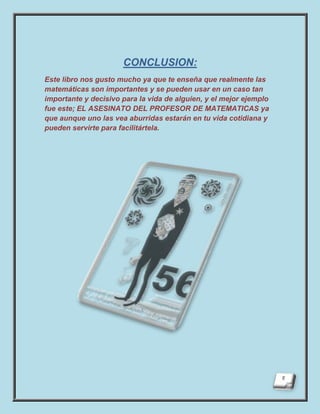 CONCLUSION:
Este libro nos gusto mucho ya que te enseña que realmente las
matemáticas son importantes y se pueden usar en un caso tan
importante y decisivo para la vida de alguien, y el mejor ejemplo
fue este; EL ASESINATO DEL PROFESOR DE MATEMATICAS ya
que aunque uno las vea aburridas estarán en tu vida cotidiana y
pueden servirte para facilitártela.
 