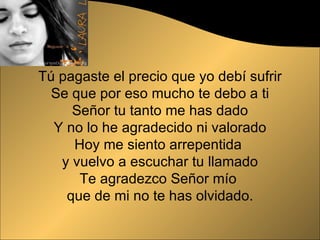 Tú pagaste el precio que yo debí sufrir Se que por eso mucho te debo a ti Señor tu tanto me has dado Y no lo he agradecido ni valorado Hoy me siento arrepentida  y vuelvo a escuchar tu llamado Te agradezco Señor mío  que de mi no te has olvidado. 