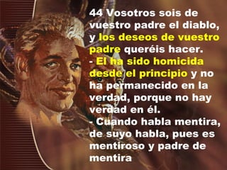 44 Vosotros sois de vuestro padre el diablo, y  los deseos de vuestro padre  queréis hacer.  -  El ha sido homicida desde el principio  y no ha permanecido en la verdad, porque no hay verdad en  é l.  - Cuando habla mentira, de suyo habla, pues es mentiroso y padre de mentira 