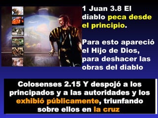 1 Juan 3.8 El diablo  peca desde el principio .  Para esto apareció el Hijo de Dios, para deshacer las obras del diablo Colosenses 2.15 Y despoj ó  a los principados y a las autoridades y los  exhibió públicamente , triunfando sobre ellos en  la cruz   