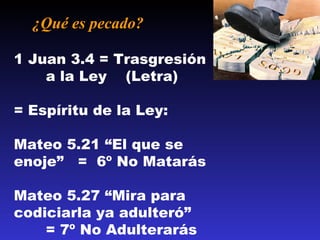 ¿Qué es pecado?  1 Juan 3.4 = Trasgresión  a la Ley  (Letra) = Espíritu de la Ley: Mateo 5.21 “El que se enoje”  =  6 º No Matarás Mateo 5.27 “Mira  para  codiciarla ya adulteró”  = 7º No Adulterarás 