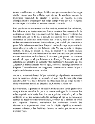 esta se restablezca es un milagro debido a que ya es una enfermedad. Algo 
similar ocurre con los soldados que vienen de combate, sienten la 
impetuosa necesidad de apretar el gatillo. La mayoría necesita 
acompañamiento psicológico por largo tiempo y los que no lo logran 
terminan por convertirse en asesinos masivos o en serie. 
Este problema no solo sucede con los asesinos, sucede en los violadores, 
los ladrones y en todos nosotros. Somos nosotros los causantes de la 
destrucción, somos los responsables de los daños y las perversiones. La 
sociedad cada vez va de mal a peor, la intolerancia crece y cada vez nos 
enteramos de cosas más bochornosas. Por lo tanto, decir que el cambio 
está en nuestras manos suena bastante bonito y es verdad, pero eso no va a 
pasar. Solo existen dos caminos: O que el mal se detenga o que continúe 
creciendo, pero cada vez nos dañamos más. No hay mejoría en ningún 
sentido, ni ética, ni moral, ni física, ni mental y ni mucho menos 
ambientalmente. No solo nosotros nos estamos dañando sino que también 
nuestro entorno se está acabando. Y entonces, ¿que pasara con nosotros 
cuando el lugar en el que habitamos se destruya? Ya sabemos que el 
calentamiento global va en aumento y los científicos ya han dicho que los 
Ángeles California quedara bajo el agua, debido al descongelamiento de 
los polos. Y aun así no nos basta, seguimos contaminando nuestro hogar y 
seguimos dañando nuestras virtudes. 
Ahora no se trata de buscar la "paz mundial", ya el problema va con cada 
uno de nosotros. ¿Quién se salvara?, ¿el que haya hechos más obras 
caritativas tal vez?. Todos tenemos nuestras creencias, yo tengo la mía y 
estoy convencida de ello. La pregunta es ¿Cómo te salvaras tú? 
En conclusión, la perversión en nuestra humanidad es ya tan grande que 
aunque firmen tratados de paz e incluso se deshagan de las armas, los 
robos seguirán existiendo, los crímenes seguirán existiendo, y el medio 
ambiente se seguirá deteriorando. Sin embargo el tipo de personas que 
seamos no depende de las circunstancias, depende de la manera en cómo 
nos hayamos formado, tomaremos las decisiones cuando las 
circunstancias se presenten. No se trata de religión ni política, se trata de 
nosotros mismos y las decisiones buenas o malas que tomemos en 
nuestras vidas. 
