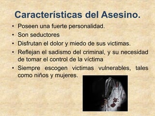 Características del Asesino. 
• Poseen una fuerte personalidad. 
• Son seductores 
• Disfrutan el dolor y miedo de sus victimas. 
• Reflejan el sadismo del criminal, y su necesidad 
de tomar el control de la víctima 
• Siempre escogen victimas vulnerables, tales 
como niños y mujeres. 
 