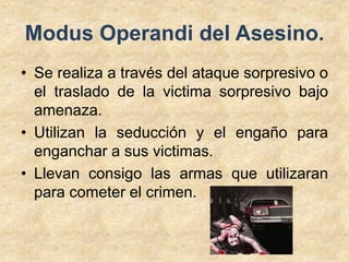 Modus Operandi del Asesino. 
• Se realiza a través del ataque sorpresivo o 
el traslado de la victima sorpresivo bajo 
amenaza. 
• Utilizan la seducción y el engaño para 
enganchar a sus victimas. 
• Llevan consigo las armas que utilizaran 
para cometer el crimen. 
 