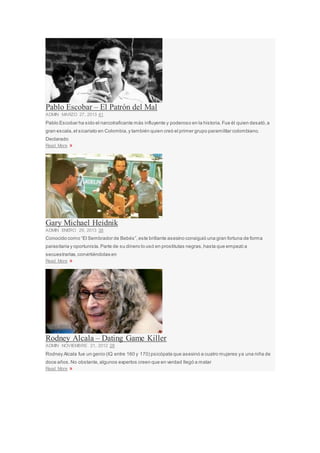 Pablo Escobar – El Patrón del Mal
ADMIN MARZO 27, 2013 41
Pablo Escobar ha sido el narcotraficante más influyente y poderoso en la historia.Fue él quien desató,a
gran escala,el sicariato en Colombia,y también quien creó el primer grupo paramilitar colombiano.
Declarado
Read More »
Gary Michael Heidnik
ADMIN ENERO 29, 2013 38
Conocido como “El Sembrador de Bebés”,este brillante asesino consiguió una gran fortuna de forma
parasitaria y oportunista.Parte de su dinero lo usó en prostitutas negras,hasta que empezó a
secuestrarlas,convirtiéndolas en
Read More »
Rodney Alcala – Dating Game Killer
ADMIN NOVIEMBRE 21, 2012 28
Rodney Alcala fue un genio (IQ entre 160 y 170) psicópata que asesinó a cuatro mujeres ya una niña de
doce años.No obstante,algunos expertos creen que en verdad llegó a matar
Read More »
 