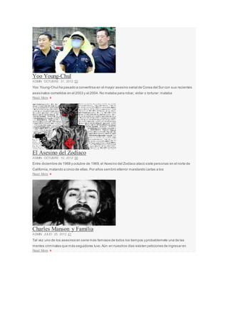 Yoo Young-Chul
ADMIN OCTUBRE 31, 2012 53
Yoo Young-Chul ha pasado a convertirse en el mayor asesino serial de Corea del Sur con sus recientes
asesinatos cometidos en el 2003 y el 2004. No mataba para robar, violar o torturar: mataba
Read More »
El Asesino del Zodíaco
ADMIN OCTUBRE 10, 2012 56
Entre diciembre de 1968 y octubre de 1969,el Asesino del Zodíaco atacó siete personas en el norte de
California,matando a cinco de ellas.Por años sembró elterror mandando cartas a los
Read More »
Charles Manson y Familia
ADMIN JULIO 25, 2012 41
Tal vez uno de los asesinos en serie más famosos de todos los tiempos yprobablemete una de las
mentes criminales que más seguidores tuvo.Aún en nuestros días existen peticiones de ingresar en
Read More »
 