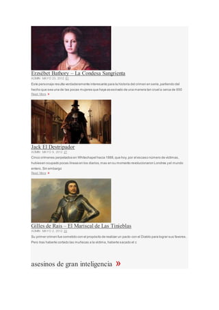 Erzsébet Bathory – La Condesa Sangrienta
ADMIN MAYO 23, 2012 61
Este personaje resulta verdaderamente interesante para la historia del crimen en serie,partiendo del
hecho que sea una de las pocas mujeres que haya as esinado de una manera tan cruel a cerca de 650
Read More »
Jack El Destripador
ADMIN MAYO 9, 2012 27
Cinco crímenes perpetados en Whitechapel hacia 1888,que hoy, por el escaso número de víctimas,
hubiesen ocupado pocas líneas en los diarios,mas en su momento revolucionaron Londres yel mundo
entero. Sin embargo
Read More »
Gilles de Rais – El Mariscal de Las Tinieblas
ADMIN MAYO 2, 2012 22
Su primer crimen fue cometido con el propósito de realizar un pacto con el Diablo para lograr sus favores.
Pero tras haberle cortado las muñecas a la víctima, haberle sacado el c
asesinos de gran inteligencia »
 